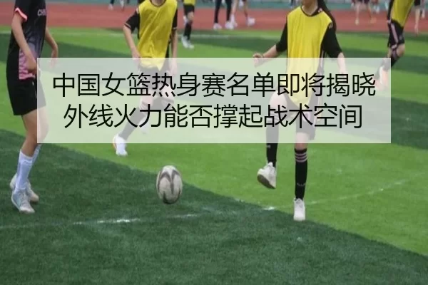 中国女篮热身赛名单即将揭晓 外线火力能否撑起战术空间